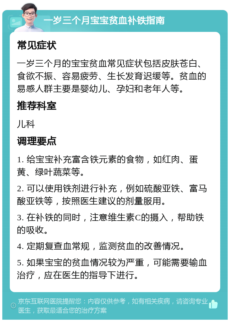 一岁三个月宝宝贫血补铁指南 常见症状 一岁三个月的宝宝贫血常见症状包括皮肤苍白、食欲不振、容易疲劳、生长发育迟缓等。贫血的易感人群主要是婴幼儿、孕妇和老年人等。 推荐科室 儿科 调理要点 1. 给宝宝补充富含铁元素的食物，如红肉、蛋黄、绿叶蔬菜等。 2. 可以使用铁剂进行补充，例如硫酸亚铁、富马酸亚铁等，按照医生建议的剂量服用。 3. 在补铁的同时，注意维生素C的摄入，帮助铁的吸收。 4. 定期复查血常规，监测贫血的改善情况。 5. 如果宝宝的贫血情况较为严重，可能需要输血治疗，应在医生的指导下进行。