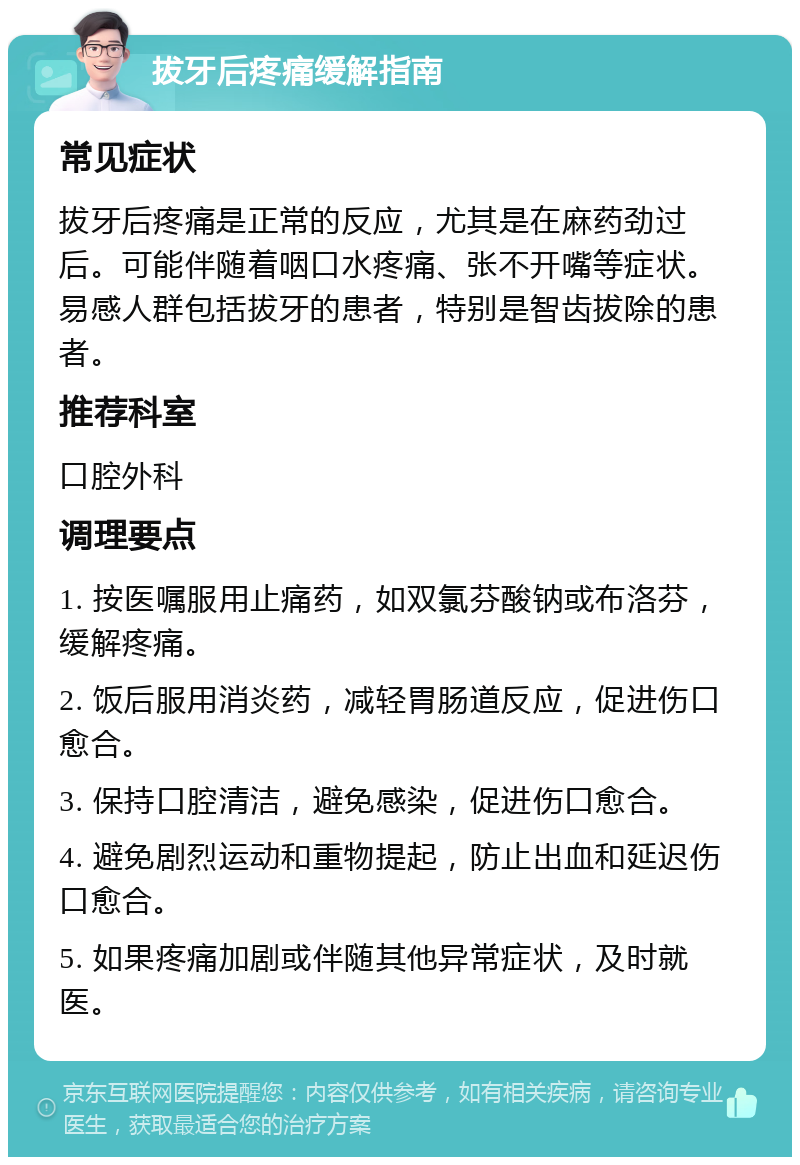 拔牙后疼痛缓解指南 常见症状 拔牙后疼痛是正常的反应，尤其是在麻药劲过后。可能伴随着咽口水疼痛、张不开嘴等症状。易感人群包括拔牙的患者，特别是智齿拔除的患者。 推荐科室 口腔外科 调理要点 1. 按医嘱服用止痛药，如双氯芬酸钠或布洛芬，缓解疼痛。 2. 饭后服用消炎药，减轻胃肠道反应，促进伤口愈合。 3. 保持口腔清洁，避免感染，促进伤口愈合。 4. 避免剧烈运动和重物提起，防止出血和延迟伤口愈合。 5. 如果疼痛加剧或伴随其他异常症状，及时就医。