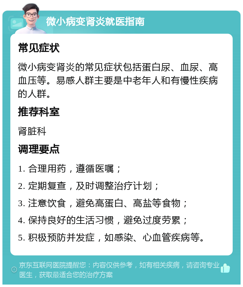 微小病变肾炎就医指南 常见症状 微小病变肾炎的常见症状包括蛋白尿、血尿、高血压等。易感人群主要是中老年人和有慢性疾病的人群。 推荐科室 肾脏科 调理要点 1. 合理用药，遵循医嘱； 2. 定期复查，及时调整治疗计划； 3. 注意饮食，避免高蛋白、高盐等食物； 4. 保持良好的生活习惯，避免过度劳累； 5. 积极预防并发症，如感染、心血管疾病等。