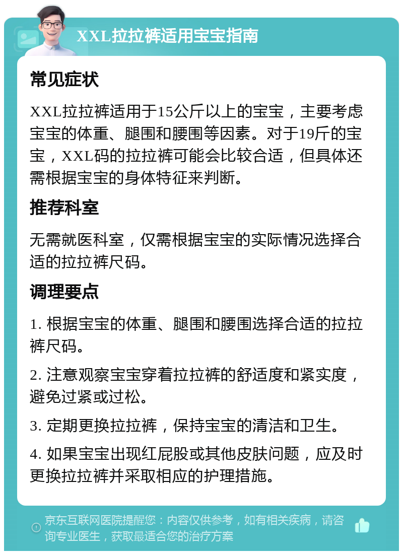 XXL拉拉裤适用宝宝指南 常见症状 XXL拉拉裤适用于15公斤以上的宝宝，主要考虑宝宝的体重、腿围和腰围等因素。对于19斤的宝宝，XXL码的拉拉裤可能会比较合适，但具体还需根据宝宝的身体特征来判断。 推荐科室 无需就医科室，仅需根据宝宝的实际情况选择合适的拉拉裤尺码。 调理要点 1. 根据宝宝的体重、腿围和腰围选择合适的拉拉裤尺码。 2. 注意观察宝宝穿着拉拉裤的舒适度和紧实度，避免过紧或过松。 3. 定期更换拉拉裤，保持宝宝的清洁和卫生。 4. 如果宝宝出现红屁股或其他皮肤问题，应及时更换拉拉裤并采取相应的护理措施。