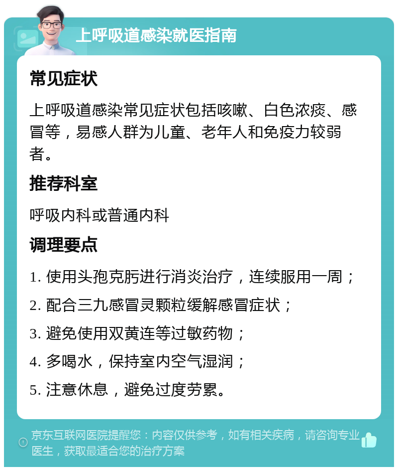 上呼吸道感染就医指南 常见症状 上呼吸道感染常见症状包括咳嗽、白色浓痰、感冒等，易感人群为儿童、老年人和免疫力较弱者。 推荐科室 呼吸内科或普通内科 调理要点 1. 使用头孢克肟进行消炎治疗，连续服用一周； 2. 配合三九感冒灵颗粒缓解感冒症状； 3. 避免使用双黄连等过敏药物； 4. 多喝水，保持室内空气湿润； 5. 注意休息，避免过度劳累。