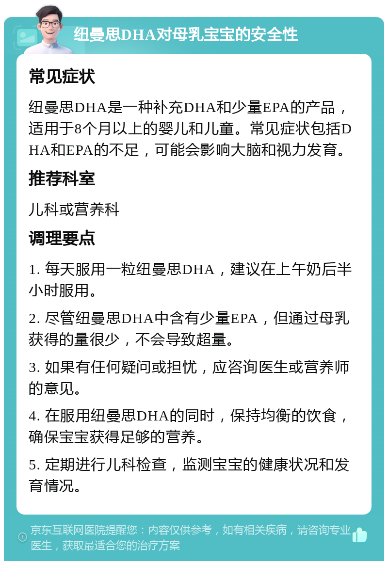 纽曼思DHA对母乳宝宝的安全性 常见症状 纽曼思DHA是一种补充DHA和少量EPA的产品，适用于8个月以上的婴儿和儿童。常见症状包括DHA和EPA的不足，可能会影响大脑和视力发育。 推荐科室 儿科或营养科 调理要点 1. 每天服用一粒纽曼思DHA，建议在上午奶后半小时服用。 2. 尽管纽曼思DHA中含有少量EPA，但通过母乳获得的量很少，不会导致超量。 3. 如果有任何疑问或担忧，应咨询医生或营养师的意见。 4. 在服用纽曼思DHA的同时，保持均衡的饮食，确保宝宝获得足够的营养。 5. 定期进行儿科检查，监测宝宝的健康状况和发育情况。