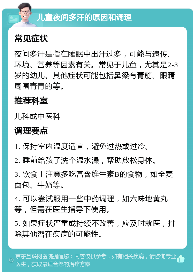 儿童夜间多汗的原因和调理 常见症状 夜间多汗是指在睡眠中出汗过多，可能与遗传、环境、营养等因素有关。常见于儿童，尤其是2-3岁的幼儿。其他症状可能包括鼻梁有青筋、眼睛周围青青的等。 推荐科室 儿科或中医科 调理要点 1. 保持室内温度适宜，避免过热或过冷。 2. 睡前给孩子洗个温水澡，帮助放松身体。 3. 饮食上注意多吃富含维生素B的食物，如全麦面包、牛奶等。 4. 可以尝试服用一些中药调理，如六味地黄丸等，但需在医生指导下使用。 5. 如果症状严重或持续不改善，应及时就医，排除其他潜在疾病的可能性。