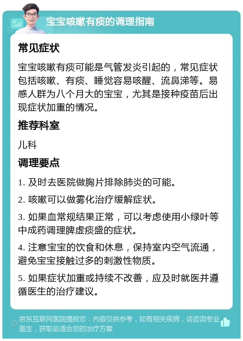 宝宝咳嗽有痰的调理指南 常见症状 宝宝咳嗽有痰可能是气管发炎引起的，常见症状包括咳嗽、有痰、睡觉容易咳醒、流鼻涕等。易感人群为八个月大的宝宝，尤其是接种疫苗后出现症状加重的情况。 推荐科室 儿科 调理要点 1. 及时去医院做胸片排除肺炎的可能。 2. 咳嗽可以做雾化治疗缓解症状。 3. 如果血常规结果正常，可以考虑使用小绿叶等中成药调理脾虚痰盛的症状。 4. 注意宝宝的饮食和休息，保持室内空气流通，避免宝宝接触过多的刺激性物质。 5. 如果症状加重或持续不改善，应及时就医并遵循医生的治疗建议。