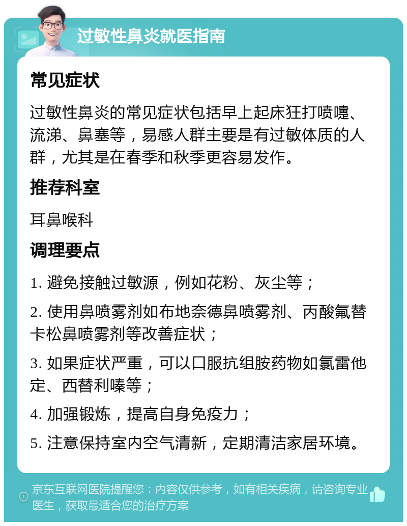 过敏性鼻炎就医指南 常见症状 过敏性鼻炎的常见症状包括早上起床狂打喷嚏、流涕、鼻塞等，易感人群主要是有过敏体质的人群，尤其是在春季和秋季更容易发作。 推荐科室 耳鼻喉科 调理要点 1. 避免接触过敏源，例如花粉、灰尘等； 2. 使用鼻喷雾剂如布地奈德鼻喷雾剂、丙酸氟替卡松鼻喷雾剂等改善症状； 3. 如果症状严重，可以口服抗组胺药物如氯雷他定、西替利嗪等； 4. 加强锻炼，提高自身免疫力； 5. 注意保持室内空气清新，定期清洁家居环境。