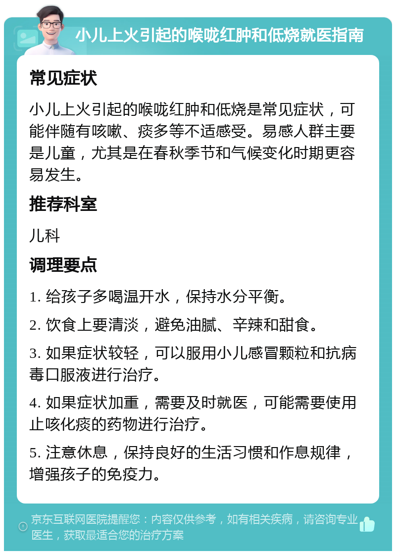 小儿上火引起的喉咙红肿和低烧就医指南 常见症状 小儿上火引起的喉咙红肿和低烧是常见症状，可能伴随有咳嗽、痰多等不适感受。易感人群主要是儿童，尤其是在春秋季节和气候变化时期更容易发生。 推荐科室 儿科 调理要点 1. 给孩子多喝温开水，保持水分平衡。 2. 饮食上要清淡，避免油腻、辛辣和甜食。 3. 如果症状较轻，可以服用小儿感冒颗粒和抗病毒口服液进行治疗。 4. 如果症状加重，需要及时就医，可能需要使用止咳化痰的药物进行治疗。 5. 注意休息，保持良好的生活习惯和作息规律，增强孩子的免疫力。