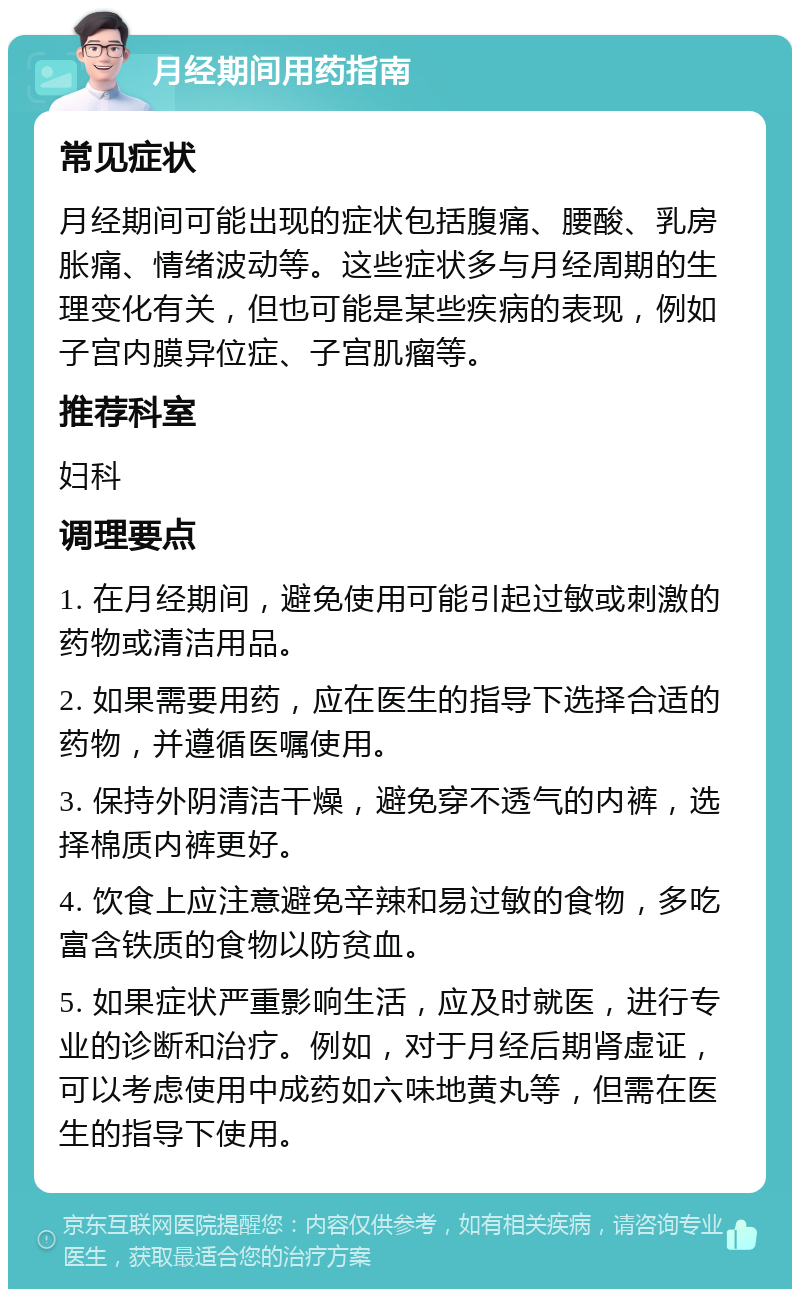 月经期间用药指南 常见症状 月经期间可能出现的症状包括腹痛、腰酸、乳房胀痛、情绪波动等。这些症状多与月经周期的生理变化有关，但也可能是某些疾病的表现，例如子宫内膜异位症、子宫肌瘤等。 推荐科室 妇科 调理要点 1. 在月经期间，避免使用可能引起过敏或刺激的药物或清洁用品。 2. 如果需要用药，应在医生的指导下选择合适的药物，并遵循医嘱使用。 3. 保持外阴清洁干燥，避免穿不透气的内裤，选择棉质内裤更好。 4. 饮食上应注意避免辛辣和易过敏的食物，多吃富含铁质的食物以防贫血。 5. 如果症状严重影响生活，应及时就医，进行专业的诊断和治疗。例如，对于月经后期肾虚证，可以考虑使用中成药如六味地黄丸等，但需在医生的指导下使用。