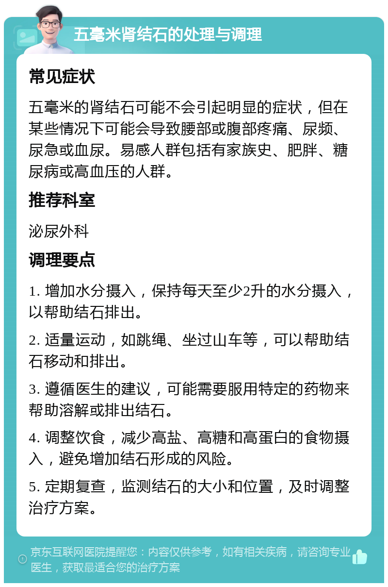 五毫米肾结石的处理与调理 常见症状 五毫米的肾结石可能不会引起明显的症状，但在某些情况下可能会导致腰部或腹部疼痛、尿频、尿急或血尿。易感人群包括有家族史、肥胖、糖尿病或高血压的人群。 推荐科室 泌尿外科 调理要点 1. 增加水分摄入，保持每天至少2升的水分摄入，以帮助结石排出。 2. 适量运动，如跳绳、坐过山车等，可以帮助结石移动和排出。 3. 遵循医生的建议，可能需要服用特定的药物来帮助溶解或排出结石。 4. 调整饮食，减少高盐、高糖和高蛋白的食物摄入，避免增加结石形成的风险。 5. 定期复查，监测结石的大小和位置，及时调整治疗方案。