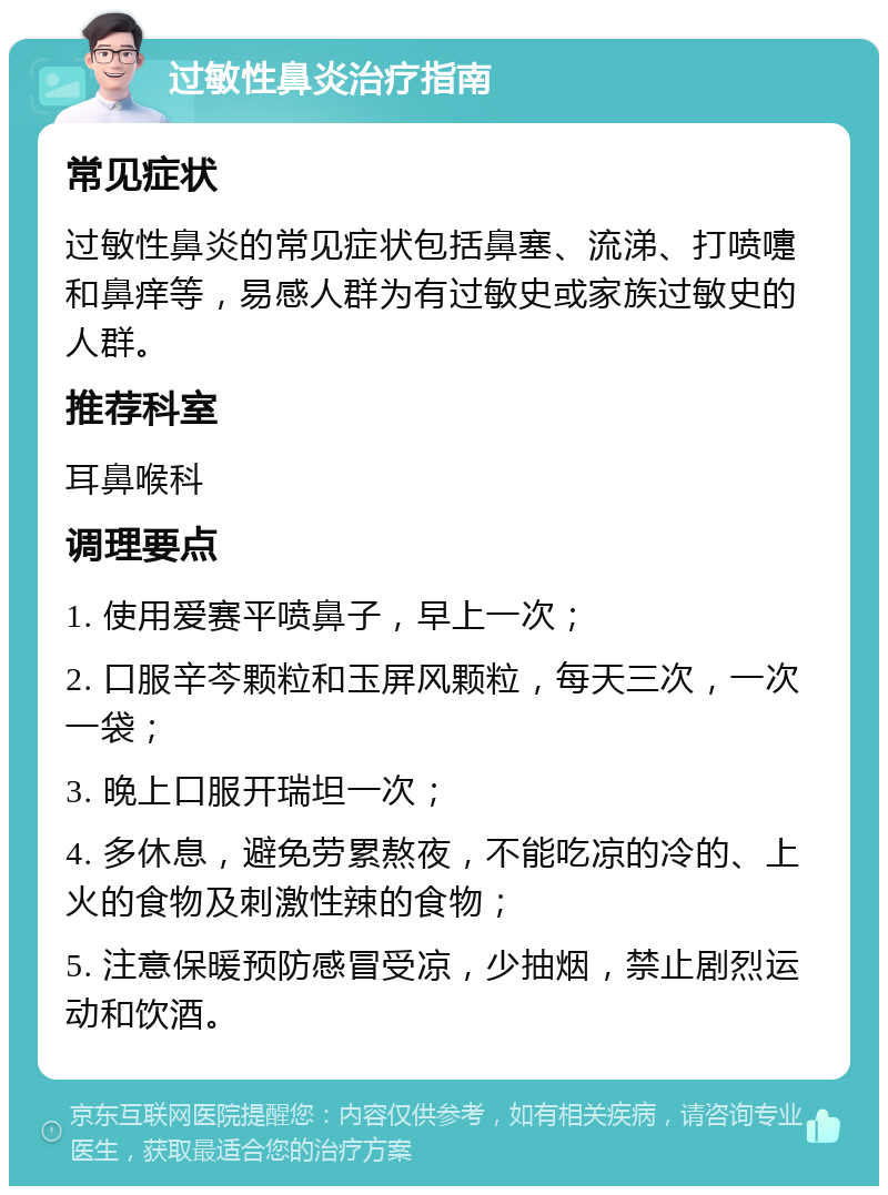 过敏性鼻炎治疗指南 常见症状 过敏性鼻炎的常见症状包括鼻塞、流涕、打喷嚏和鼻痒等，易感人群为有过敏史或家族过敏史的人群。 推荐科室 耳鼻喉科 调理要点 1. 使用爱赛平喷鼻子，早上一次； 2. 口服辛芩颗粒和玉屏风颗粒，每天三次，一次一袋； 3. 晚上口服开瑞坦一次； 4. 多休息，避免劳累熬夜，不能吃凉的冷的、上火的食物及刺激性辣的食物； 5. 注意保暖预防感冒受凉，少抽烟，禁止剧烈运动和饮酒。