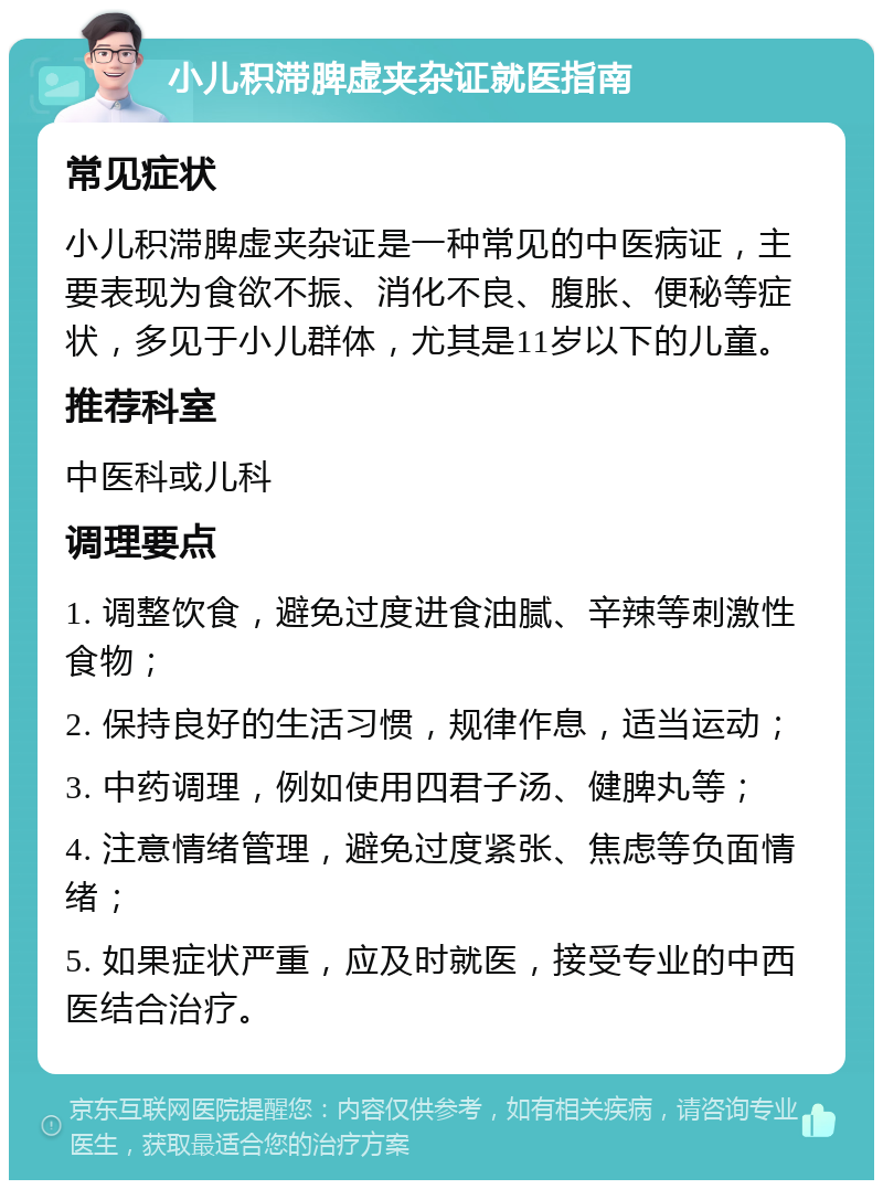 小儿积滞脾虚夹杂证就医指南 常见症状 小儿积滞脾虚夹杂证是一种常见的中医病证，主要表现为食欲不振、消化不良、腹胀、便秘等症状，多见于小儿群体，尤其是11岁以下的儿童。 推荐科室 中医科或儿科 调理要点 1. 调整饮食，避免过度进食油腻、辛辣等刺激性食物； 2. 保持良好的生活习惯，规律作息，适当运动； 3. 中药调理，例如使用四君子汤、健脾丸等； 4. 注意情绪管理，避免过度紧张、焦虑等负面情绪； 5. 如果症状严重，应及时就医，接受专业的中西医结合治疗。