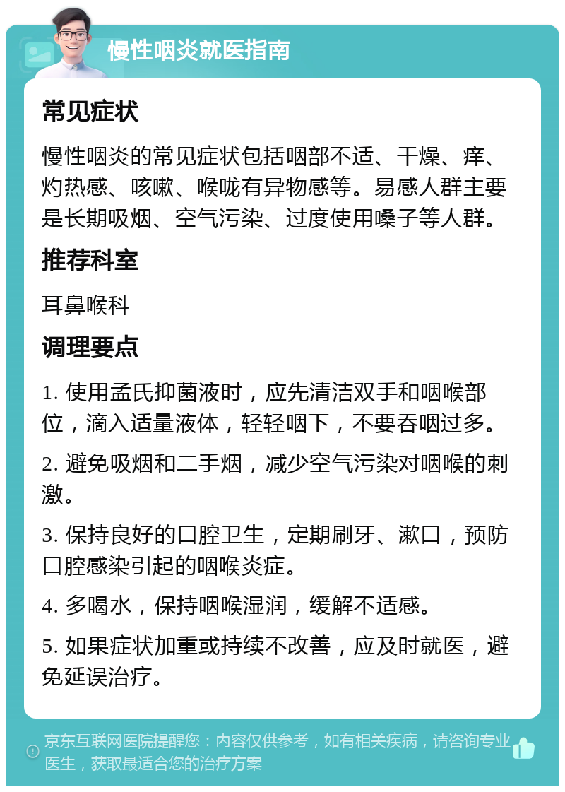 慢性咽炎就医指南 常见症状 慢性咽炎的常见症状包括咽部不适、干燥、痒、灼热感、咳嗽、喉咙有异物感等。易感人群主要是长期吸烟、空气污染、过度使用嗓子等人群。 推荐科室 耳鼻喉科 调理要点 1. 使用孟氏抑菌液时，应先清洁双手和咽喉部位，滴入适量液体，轻轻咽下，不要吞咽过多。 2. 避免吸烟和二手烟，减少空气污染对咽喉的刺激。 3. 保持良好的口腔卫生，定期刷牙、漱口，预防口腔感染引起的咽喉炎症。 4. 多喝水，保持咽喉湿润，缓解不适感。 5. 如果症状加重或持续不改善，应及时就医，避免延误治疗。