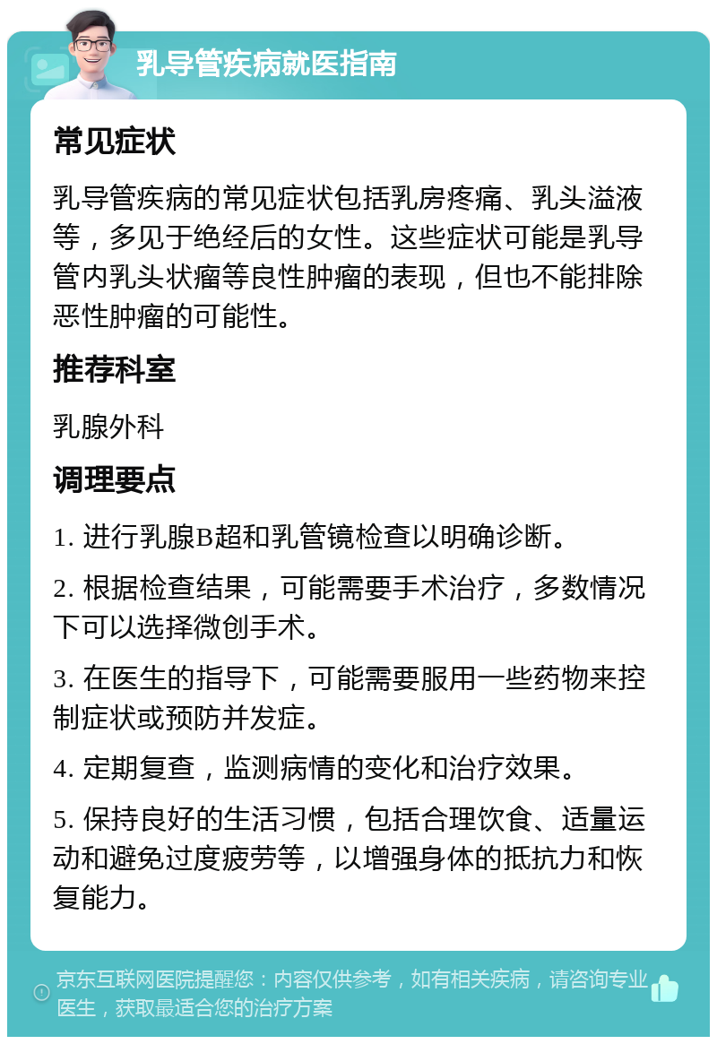 乳导管疾病就医指南 常见症状 乳导管疾病的常见症状包括乳房疼痛、乳头溢液等，多见于绝经后的女性。这些症状可能是乳导管内乳头状瘤等良性肿瘤的表现，但也不能排除恶性肿瘤的可能性。 推荐科室 乳腺外科 调理要点 1. 进行乳腺B超和乳管镜检查以明确诊断。 2. 根据检查结果，可能需要手术治疗，多数情况下可以选择微创手术。 3. 在医生的指导下，可能需要服用一些药物来控制症状或预防并发症。 4. 定期复查，监测病情的变化和治疗效果。 5. 保持良好的生活习惯，包括合理饮食、适量运动和避免过度疲劳等，以增强身体的抵抗力和恢复能力。