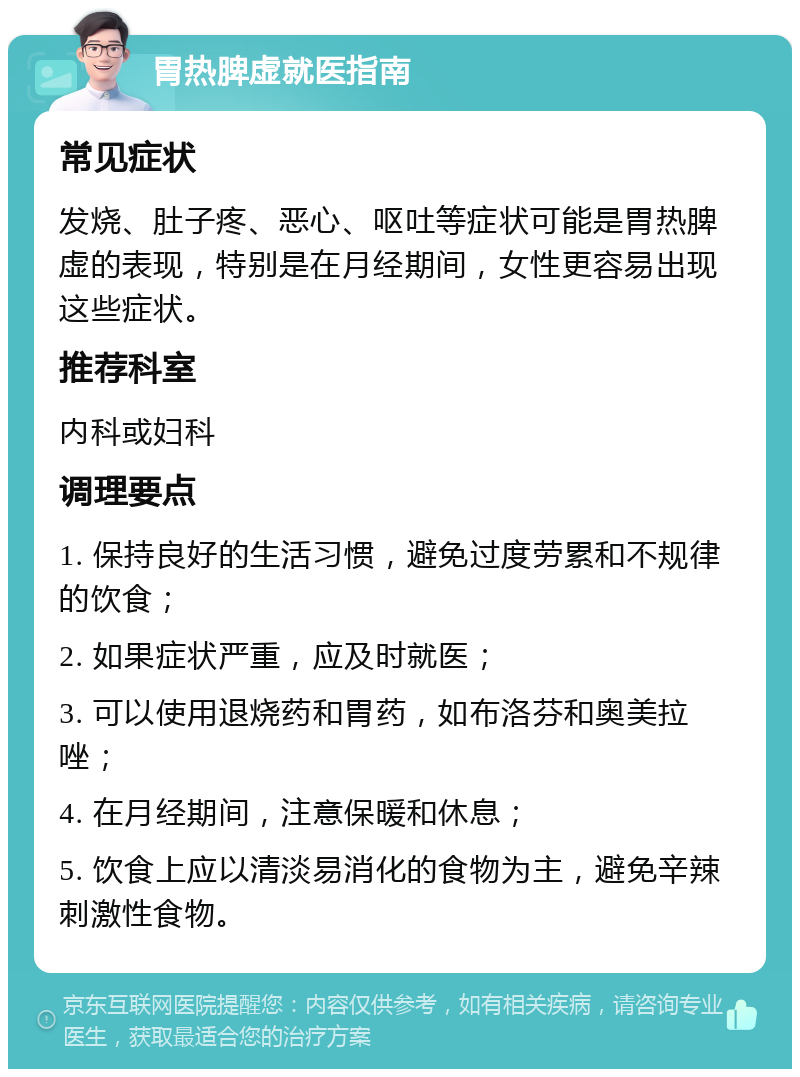 胃热脾虚就医指南 常见症状 发烧、肚子疼、恶心、呕吐等症状可能是胃热脾虚的表现，特别是在月经期间，女性更容易出现这些症状。 推荐科室 内科或妇科 调理要点 1. 保持良好的生活习惯，避免过度劳累和不规律的饮食； 2. 如果症状严重，应及时就医； 3. 可以使用退烧药和胃药，如布洛芬和奥美拉唑； 4. 在月经期间，注意保暖和休息； 5. 饮食上应以清淡易消化的食物为主，避免辛辣刺激性食物。