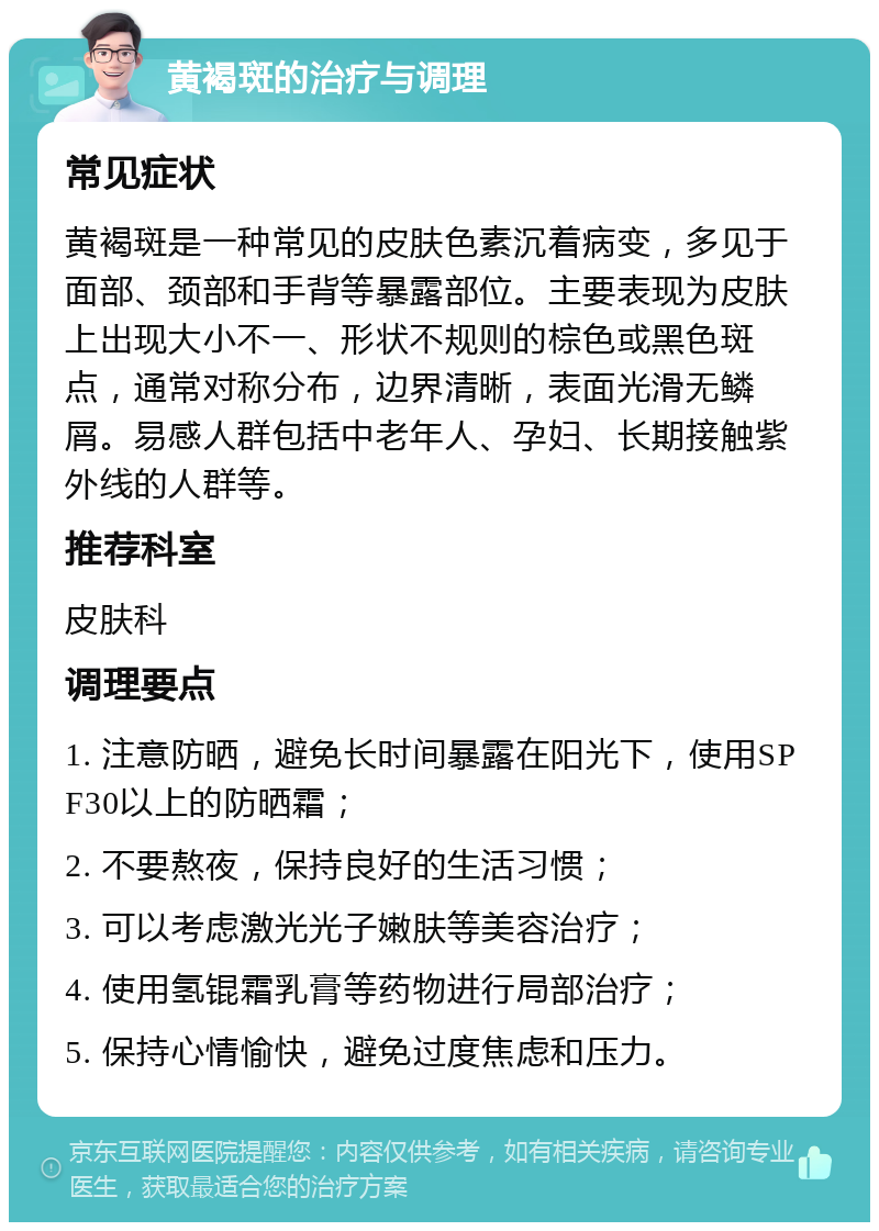 黄褐斑的治疗与调理 常见症状 黄褐斑是一种常见的皮肤色素沉着病变，多见于面部、颈部和手背等暴露部位。主要表现为皮肤上出现大小不一、形状不规则的棕色或黑色斑点，通常对称分布，边界清晰，表面光滑无鳞屑。易感人群包括中老年人、孕妇、长期接触紫外线的人群等。 推荐科室 皮肤科 调理要点 1. 注意防晒，避免长时间暴露在阳光下，使用SPF30以上的防晒霜； 2. 不要熬夜，保持良好的生活习惯； 3. 可以考虑激光光子嫩肤等美容治疗； 4. 使用氢锟霜乳膏等药物进行局部治疗； 5. 保持心情愉快，避免过度焦虑和压力。