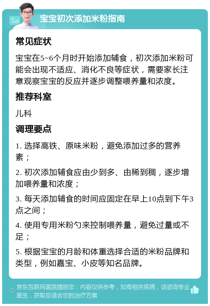 宝宝初次添加米粉指南 常见症状 宝宝在5~6个月时开始添加辅食，初次添加米粉可能会出现不适应、消化不良等症状，需要家长注意观察宝宝的反应并逐步调整喂养量和浓度。 推荐科室 儿科 调理要点 1. 选择高铁、原味米粉，避免添加过多的营养素； 2. 初次添加辅食应由少到多、由稀到稠，逐步增加喂养量和浓度； 3. 每天添加辅食的时间应固定在早上10点到下午3点之间； 4. 使用专用米粉勺来控制喂养量，避免过量或不足； 5. 根据宝宝的月龄和体重选择合适的米粉品牌和类型，例如嘉宝、小皮等知名品牌。