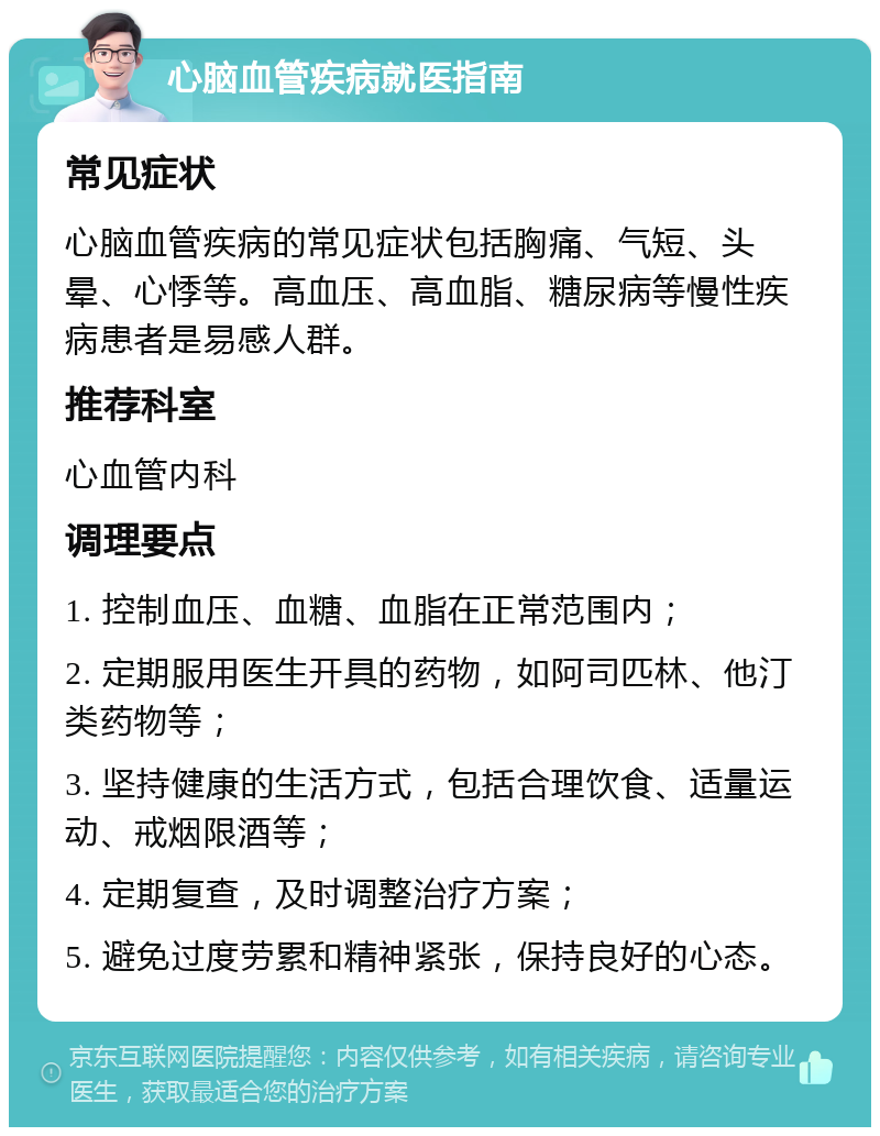 心脑血管疾病就医指南 常见症状 心脑血管疾病的常见症状包括胸痛、气短、头晕、心悸等。高血压、高血脂、糖尿病等慢性疾病患者是易感人群。 推荐科室 心血管内科 调理要点 1. 控制血压、血糖、血脂在正常范围内； 2. 定期服用医生开具的药物，如阿司匹林、他汀类药物等； 3. 坚持健康的生活方式，包括合理饮食、适量运动、戒烟限酒等； 4. 定期复查，及时调整治疗方案； 5. 避免过度劳累和精神紧张，保持良好的心态。