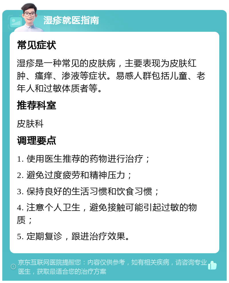 湿疹就医指南 常见症状 湿疹是一种常见的皮肤病，主要表现为皮肤红肿、瘙痒、渗液等症状。易感人群包括儿童、老年人和过敏体质者等。 推荐科室 皮肤科 调理要点 1. 使用医生推荐的药物进行治疗； 2. 避免过度疲劳和精神压力； 3. 保持良好的生活习惯和饮食习惯； 4. 注意个人卫生，避免接触可能引起过敏的物质； 5. 定期复诊，跟进治疗效果。