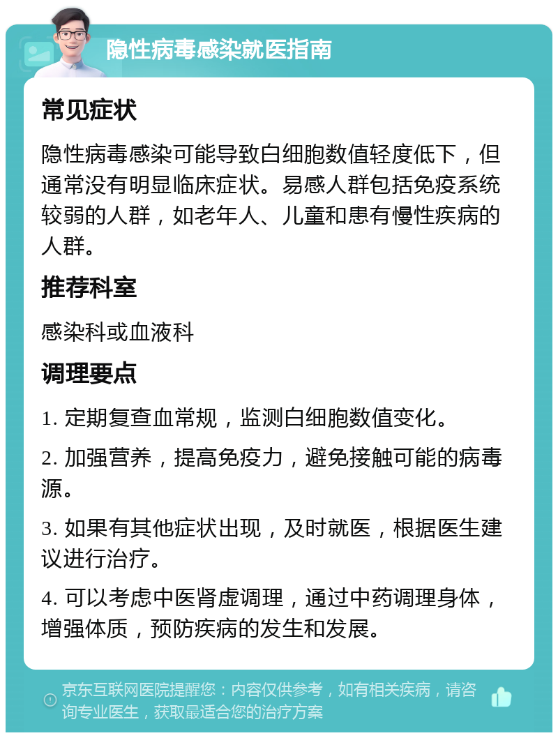 隐性病毒感染就医指南 常见症状 隐性病毒感染可能导致白细胞数值轻度低下，但通常没有明显临床症状。易感人群包括免疫系统较弱的人群，如老年人、儿童和患有慢性疾病的人群。 推荐科室 感染科或血液科 调理要点 1. 定期复查血常规，监测白细胞数值变化。 2. 加强营养，提高免疫力，避免接触可能的病毒源。 3. 如果有其他症状出现，及时就医，根据医生建议进行治疗。 4. 可以考虑中医肾虚调理，通过中药调理身体，增强体质，预防疾病的发生和发展。