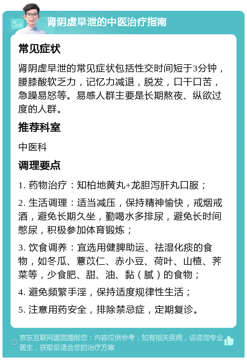 肾阴虚早泄的中医治疗指南 常见症状 肾阴虚早泄的常见症状包括性交时间短于3分钟，腰膝酸软乏力，记忆力减退，脱发，口干口苦，急躁易怒等。易感人群主要是长期熬夜、纵欲过度的人群。 推荐科室 中医科 调理要点 1. 药物治疗：知柏地黄丸+龙胆泻肝丸口服； 2. 生活调理：适当减压，保持精神愉快，戒烟戒酒，避免长期久坐，勤喝水多排尿，避免长时间憋尿，积极参加体育锻炼； 3. 饮食调养：宜选用健脾助运、祛湿化痰的食物，如冬瓜、薏苡仁、赤小豆、荷叶、山楂、荠菜等，少食肥、甜、油、黏（腻）的食物； 4. 避免频繁手淫，保持适度规律性生活； 5. 注意用药安全，排除禁忌症，定期复诊。