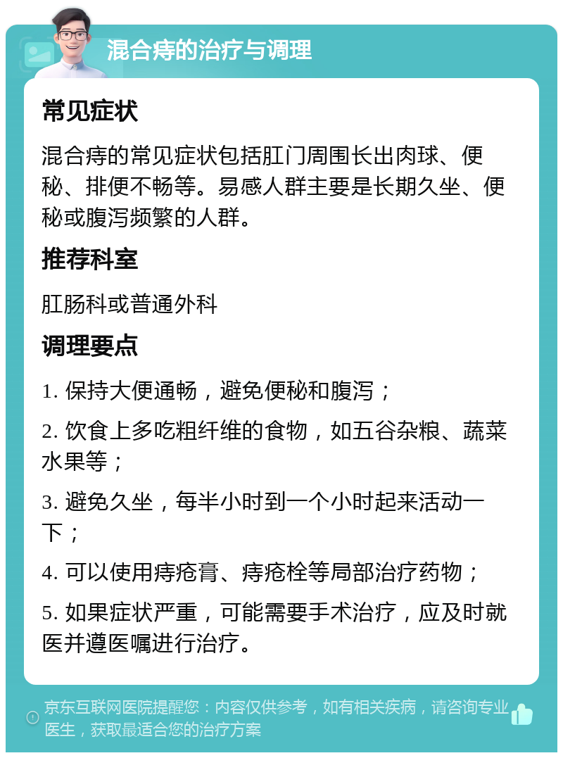 混合痔的治疗与调理 常见症状 混合痔的常见症状包括肛门周围长出肉球、便秘、排便不畅等。易感人群主要是长期久坐、便秘或腹泻频繁的人群。 推荐科室 肛肠科或普通外科 调理要点 1. 保持大便通畅，避免便秘和腹泻； 2. 饮食上多吃粗纤维的食物，如五谷杂粮、蔬菜水果等； 3. 避免久坐，每半小时到一个小时起来活动一下； 4. 可以使用痔疮膏、痔疮栓等局部治疗药物； 5. 如果症状严重，可能需要手术治疗，应及时就医并遵医嘱进行治疗。