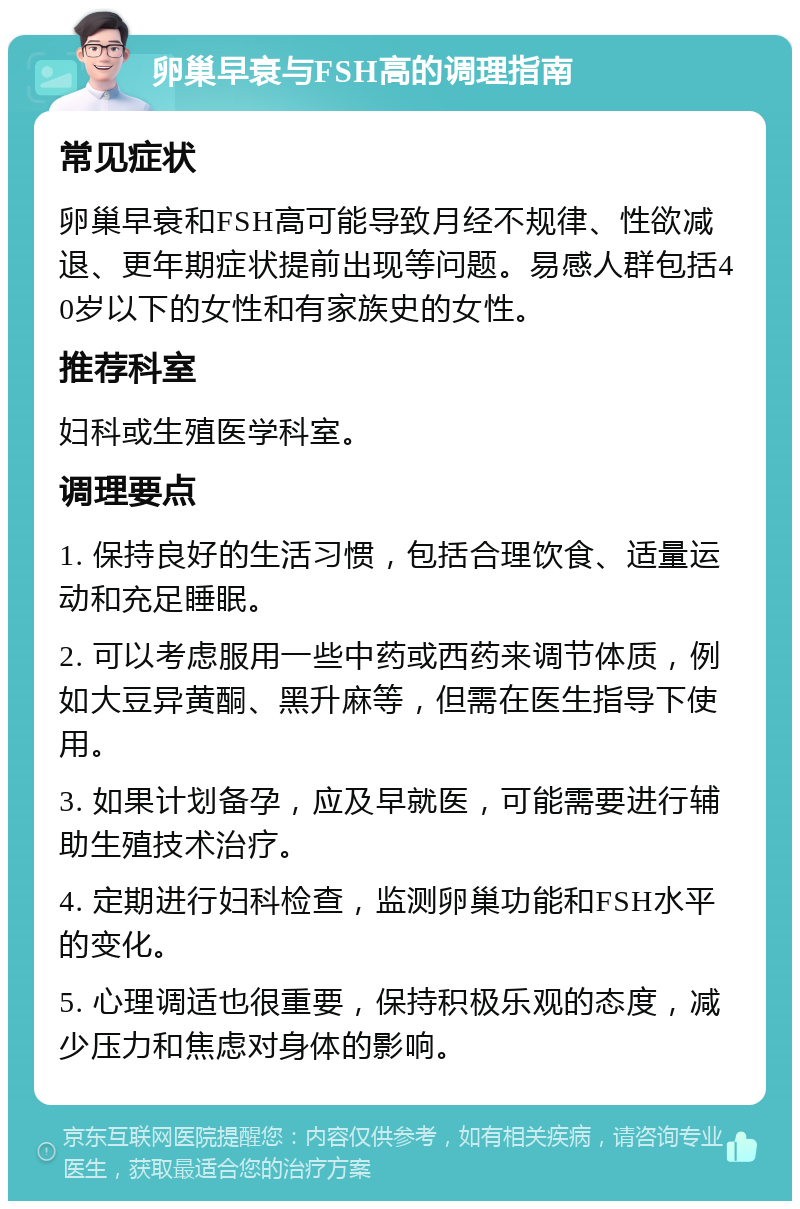 卵巢早衰与FSH高的调理指南 常见症状 卵巢早衰和FSH高可能导致月经不规律、性欲减退、更年期症状提前出现等问题。易感人群包括40岁以下的女性和有家族史的女性。 推荐科室 妇科或生殖医学科室。 调理要点 1. 保持良好的生活习惯，包括合理饮食、适量运动和充足睡眠。 2. 可以考虑服用一些中药或西药来调节体质，例如大豆异黄酮、黑升麻等，但需在医生指导下使用。 3. 如果计划备孕，应及早就医，可能需要进行辅助生殖技术治疗。 4. 定期进行妇科检查，监测卵巢功能和FSH水平的变化。 5. 心理调适也很重要，保持积极乐观的态度，减少压力和焦虑对身体的影响。