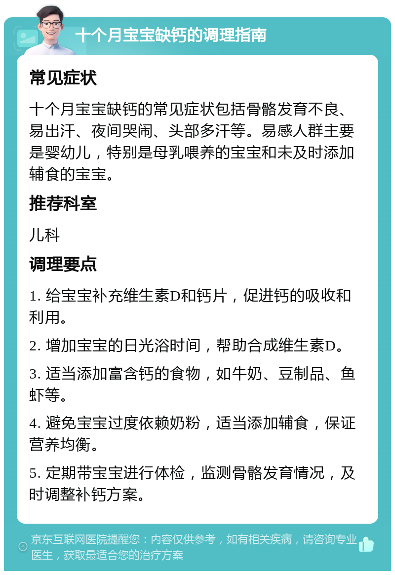 十个月宝宝缺钙的调理指南 常见症状 十个月宝宝缺钙的常见症状包括骨骼发育不良、易出汗、夜间哭闹、头部多汗等。易感人群主要是婴幼儿，特别是母乳喂养的宝宝和未及时添加辅食的宝宝。 推荐科室 儿科 调理要点 1. 给宝宝补充维生素D和钙片，促进钙的吸收和利用。 2. 增加宝宝的日光浴时间，帮助合成维生素D。 3. 适当添加富含钙的食物，如牛奶、豆制品、鱼虾等。 4. 避免宝宝过度依赖奶粉，适当添加辅食，保证营养均衡。 5. 定期带宝宝进行体检，监测骨骼发育情况，及时调整补钙方案。