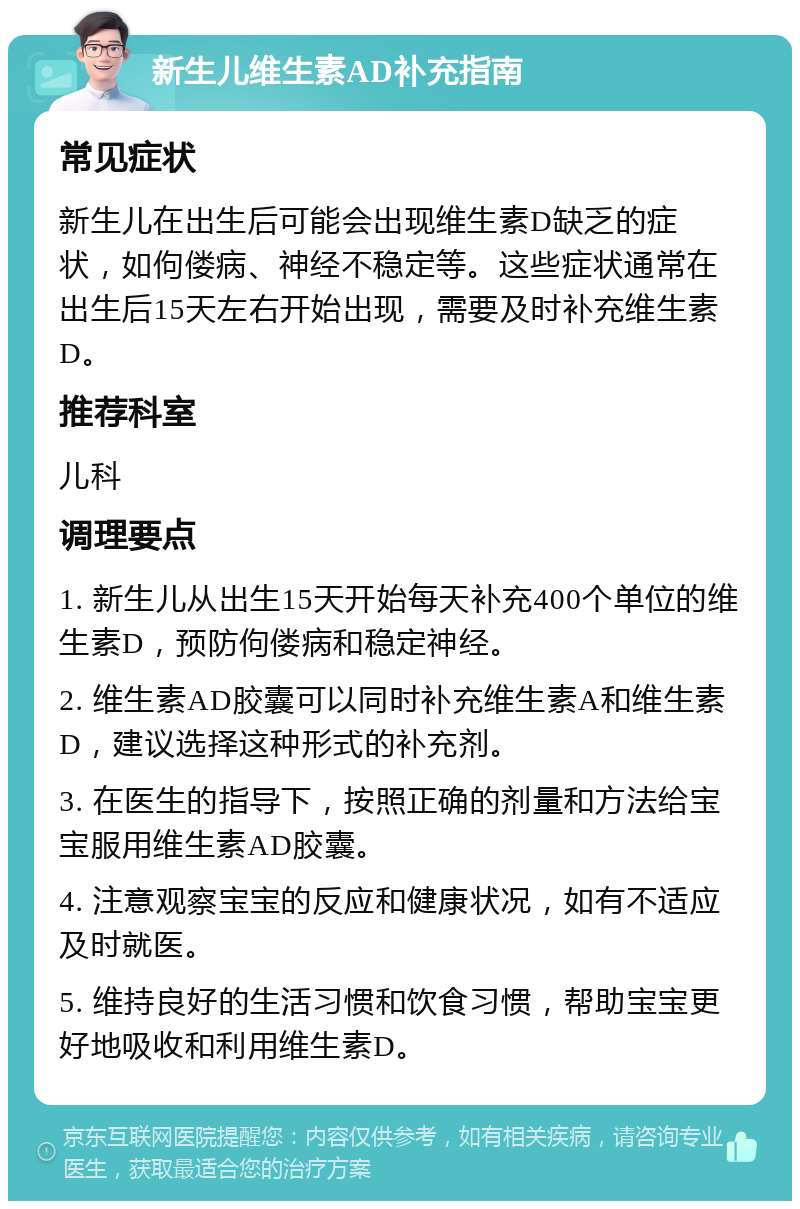 新生儿维生素AD补充指南 常见症状 新生儿在出生后可能会出现维生素D缺乏的症状，如佝偻病、神经不稳定等。这些症状通常在出生后15天左右开始出现，需要及时补充维生素D。 推荐科室 儿科 调理要点 1. 新生儿从出生15天开始每天补充400个单位的维生素D，预防佝偻病和稳定神经。 2. 维生素AD胶囊可以同时补充维生素A和维生素D，建议选择这种形式的补充剂。 3. 在医生的指导下，按照正确的剂量和方法给宝宝服用维生素AD胶囊。 4. 注意观察宝宝的反应和健康状况，如有不适应及时就医。 5. 维持良好的生活习惯和饮食习惯，帮助宝宝更好地吸收和利用维生素D。