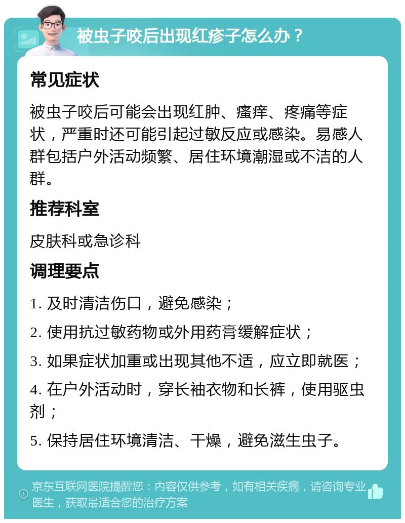 被虫子咬后出现红疹子怎么办？ 常见症状 被虫子咬后可能会出现红肿、瘙痒、疼痛等症状，严重时还可能引起过敏反应或感染。易感人群包括户外活动频繁、居住环境潮湿或不洁的人群。 推荐科室 皮肤科或急诊科 调理要点 1. 及时清洁伤口，避免感染； 2. 使用抗过敏药物或外用药膏缓解症状； 3. 如果症状加重或出现其他不适，应立即就医； 4. 在户外活动时，穿长袖衣物和长裤，使用驱虫剂； 5. 保持居住环境清洁、干燥，避免滋生虫子。