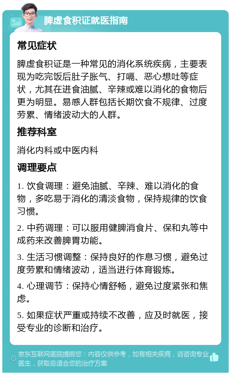 脾虚食积证就医指南 常见症状 脾虚食积证是一种常见的消化系统疾病，主要表现为吃完饭后肚子胀气、打嗝、恶心想吐等症状，尤其在进食油腻、辛辣或难以消化的食物后更为明显。易感人群包括长期饮食不规律、过度劳累、情绪波动大的人群。 推荐科室 消化内科或中医内科 调理要点 1. 饮食调理：避免油腻、辛辣、难以消化的食物，多吃易于消化的清淡食物，保持规律的饮食习惯。 2. 中药调理：可以服用健脾消食片、保和丸等中成药来改善脾胃功能。 3. 生活习惯调整：保持良好的作息习惯，避免过度劳累和情绪波动，适当进行体育锻炼。 4. 心理调节：保持心情舒畅，避免过度紧张和焦虑。 5. 如果症状严重或持续不改善，应及时就医，接受专业的诊断和治疗。