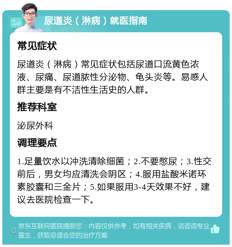 尿道炎（淋病）就医指南 常见症状 尿道炎（淋病）常见症状包括尿道口流黄色浓液、尿痛、尿道脓性分泌物、龟头炎等。易感人群主要是有不洁性生活史的人群。 推荐科室 泌尿外科 调理要点 1.足量饮水以冲洗清除细菌；2.不要憋尿；3.性交前后，男女均应清洗会阴区；4.服用盐酸米诺环素胶囊和三金片；5.如果服用3-4天效果不好，建议去医院检查一下。