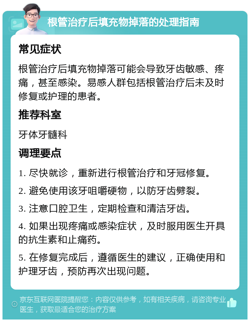 根管治疗后填充物掉落的处理指南 常见症状 根管治疗后填充物掉落可能会导致牙齿敏感、疼痛，甚至感染。易感人群包括根管治疗后未及时修复或护理的患者。 推荐科室 牙体牙髓科 调理要点 1. 尽快就诊，重新进行根管治疗和牙冠修复。 2. 避免使用该牙咀嚼硬物，以防牙齿劈裂。 3. 注意口腔卫生，定期检查和清洁牙齿。 4. 如果出现疼痛或感染症状，及时服用医生开具的抗生素和止痛药。 5. 在修复完成后，遵循医生的建议，正确使用和护理牙齿，预防再次出现问题。