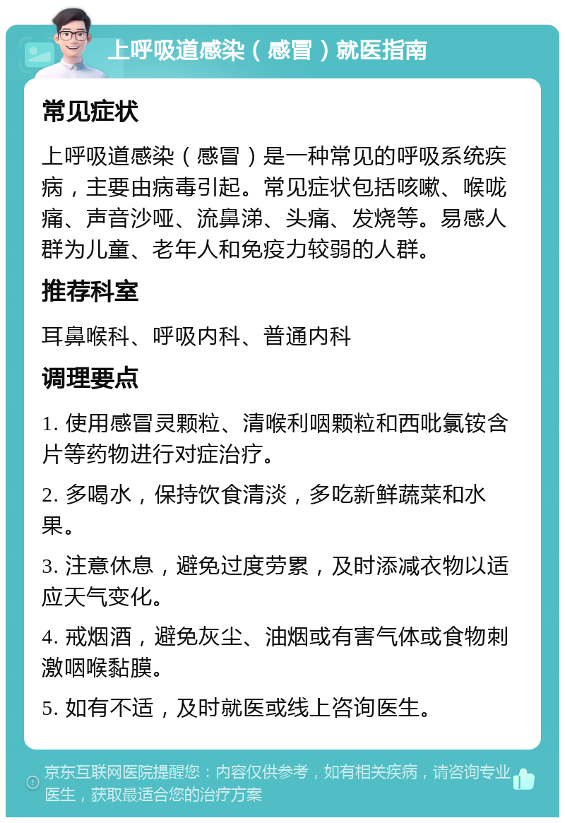 上呼吸道感染（感冒）就医指南 常见症状 上呼吸道感染（感冒）是一种常见的呼吸系统疾病，主要由病毒引起。常见症状包括咳嗽、喉咙痛、声音沙哑、流鼻涕、头痛、发烧等。易感人群为儿童、老年人和免疫力较弱的人群。 推荐科室 耳鼻喉科、呼吸内科、普通内科 调理要点 1. 使用感冒灵颗粒、清喉利咽颗粒和西吡氯铵含片等药物进行对症治疗。 2. 多喝水，保持饮食清淡，多吃新鲜蔬菜和水果。 3. 注意休息，避免过度劳累，及时添减衣物以适应天气变化。 4. 戒烟酒，避免灰尘、油烟或有害气体或食物刺激咽喉黏膜。 5. 如有不适，及时就医或线上咨询医生。