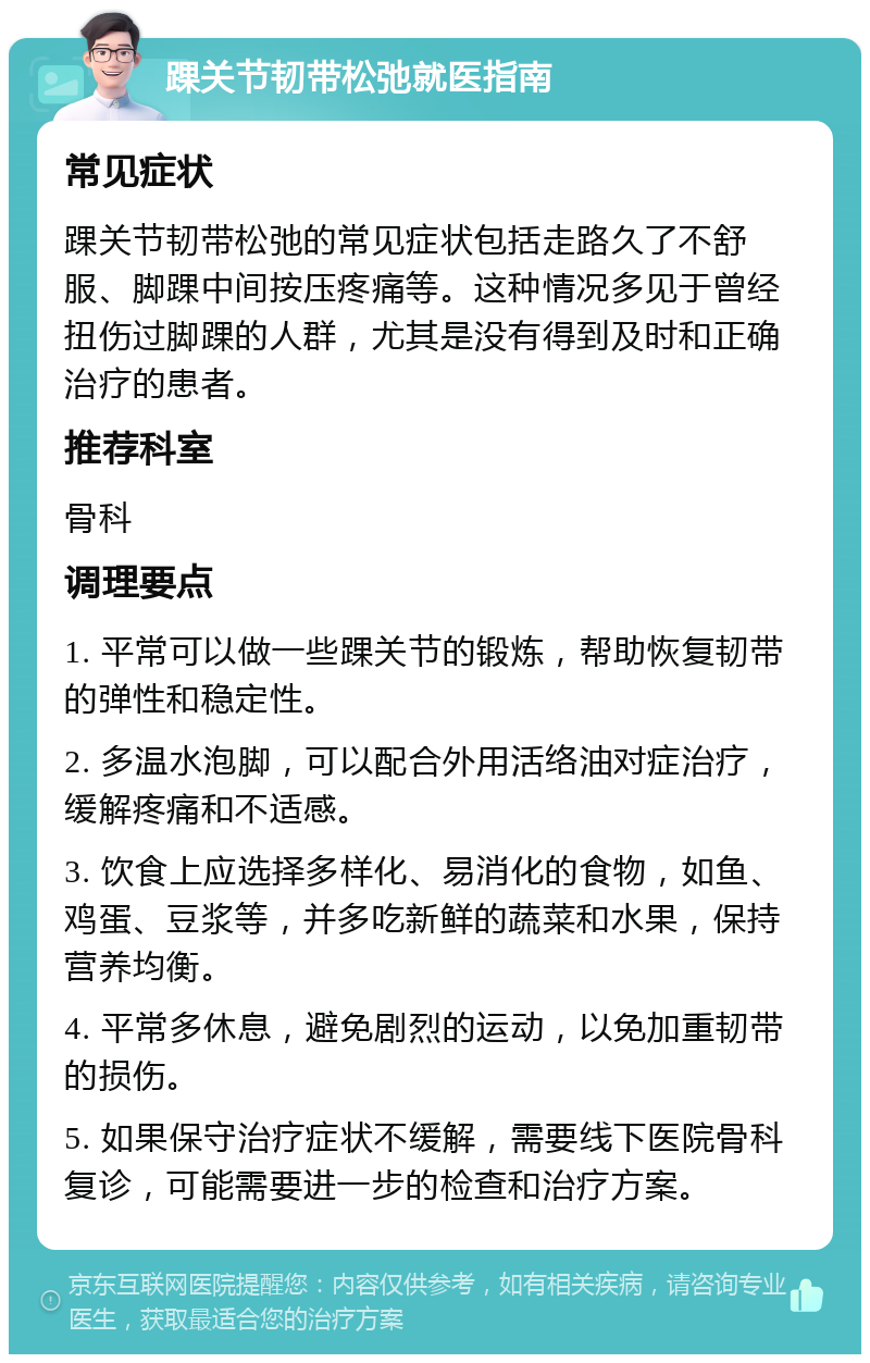 踝关节韧带松弛就医指南 常见症状 踝关节韧带松弛的常见症状包括走路久了不舒服、脚踝中间按压疼痛等。这种情况多见于曾经扭伤过脚踝的人群，尤其是没有得到及时和正确治疗的患者。 推荐科室 骨科 调理要点 1. 平常可以做一些踝关节的锻炼，帮助恢复韧带的弹性和稳定性。 2. 多温水泡脚，可以配合外用活络油对症治疗，缓解疼痛和不适感。 3. 饮食上应选择多样化、易消化的食物，如鱼、鸡蛋、豆浆等，并多吃新鲜的蔬菜和水果，保持营养均衡。 4. 平常多休息，避免剧烈的运动，以免加重韧带的损伤。 5. 如果保守治疗症状不缓解，需要线下医院骨科复诊，可能需要进一步的检查和治疗方案。