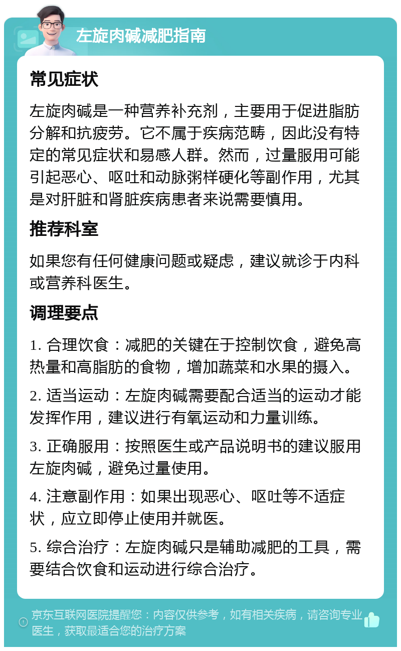 左旋肉碱减肥指南 常见症状 左旋肉碱是一种营养补充剂，主要用于促进脂肪分解和抗疲劳。它不属于疾病范畴，因此没有特定的常见症状和易感人群。然而，过量服用可能引起恶心、呕吐和动脉粥样硬化等副作用，尤其是对肝脏和肾脏疾病患者来说需要慎用。 推荐科室 如果您有任何健康问题或疑虑，建议就诊于内科或营养科医生。 调理要点 1. 合理饮食：减肥的关键在于控制饮食，避免高热量和高脂肪的食物，增加蔬菜和水果的摄入。 2. 适当运动：左旋肉碱需要配合适当的运动才能发挥作用，建议进行有氧运动和力量训练。 3. 正确服用：按照医生或产品说明书的建议服用左旋肉碱，避免过量使用。 4. 注意副作用：如果出现恶心、呕吐等不适症状，应立即停止使用并就医。 5. 综合治疗：左旋肉碱只是辅助减肥的工具，需要结合饮食和运动进行综合治疗。