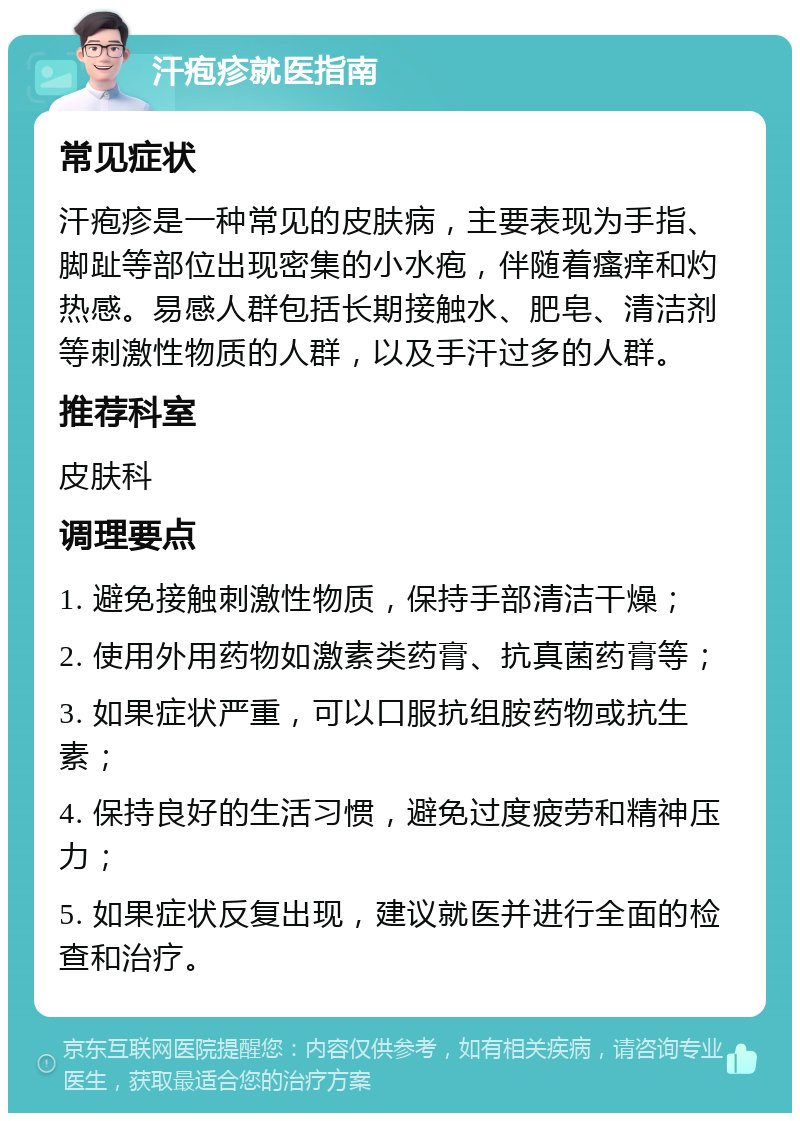 汗疱疹就医指南 常见症状 汗疱疹是一种常见的皮肤病，主要表现为手指、脚趾等部位出现密集的小水疱，伴随着瘙痒和灼热感。易感人群包括长期接触水、肥皂、清洁剂等刺激性物质的人群，以及手汗过多的人群。 推荐科室 皮肤科 调理要点 1. 避免接触刺激性物质，保持手部清洁干燥； 2. 使用外用药物如激素类药膏、抗真菌药膏等； 3. 如果症状严重，可以口服抗组胺药物或抗生素； 4. 保持良好的生活习惯，避免过度疲劳和精神压力； 5. 如果症状反复出现，建议就医并进行全面的检查和治疗。