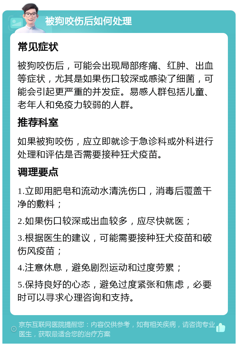 被狗咬伤后如何处理 常见症状 被狗咬伤后，可能会出现局部疼痛、红肿、出血等症状，尤其是如果伤口较深或感染了细菌，可能会引起更严重的并发症。易感人群包括儿童、老年人和免疫力较弱的人群。 推荐科室 如果被狗咬伤，应立即就诊于急诊科或外科进行处理和评估是否需要接种狂犬疫苗。 调理要点 1.立即用肥皂和流动水清洗伤口，消毒后覆盖干净的敷料； 2.如果伤口较深或出血较多，应尽快就医； 3.根据医生的建议，可能需要接种狂犬疫苗和破伤风疫苗； 4.注意休息，避免剧烈运动和过度劳累； 5.保持良好的心态，避免过度紧张和焦虑，必要时可以寻求心理咨询和支持。