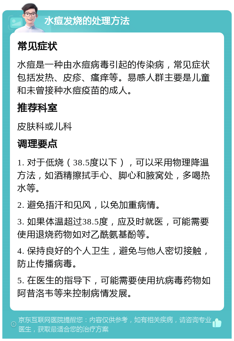 水痘发烧的处理方法 常见症状 水痘是一种由水痘病毒引起的传染病，常见症状包括发热、皮疹、瘙痒等。易感人群主要是儿童和未曾接种水痘疫苗的成人。 推荐科室 皮肤科或儿科 调理要点 1. 对于低烧（38.5度以下），可以采用物理降温方法，如酒精擦拭手心、脚心和腋窝处，多喝热水等。 2. 避免捂汗和见风，以免加重病情。 3. 如果体温超过38.5度，应及时就医，可能需要使用退烧药物如对乙酰氨基酚等。 4. 保持良好的个人卫生，避免与他人密切接触，防止传播病毒。 5. 在医生的指导下，可能需要使用抗病毒药物如阿昔洛韦等来控制病情发展。