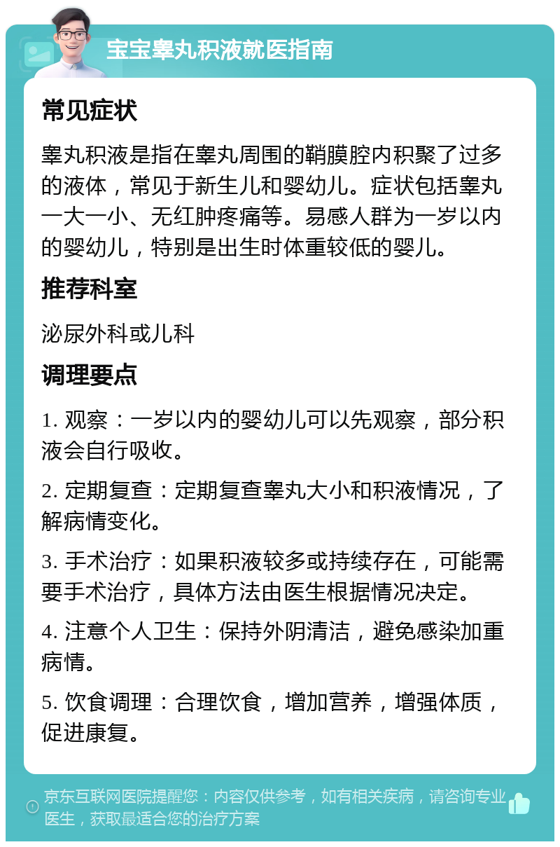 宝宝睾丸积液就医指南 常见症状 睾丸积液是指在睾丸周围的鞘膜腔内积聚了过多的液体，常见于新生儿和婴幼儿。症状包括睾丸一大一小、无红肿疼痛等。易感人群为一岁以内的婴幼儿，特别是出生时体重较低的婴儿。 推荐科室 泌尿外科或儿科 调理要点 1. 观察：一岁以内的婴幼儿可以先观察，部分积液会自行吸收。 2. 定期复查：定期复查睾丸大小和积液情况，了解病情变化。 3. 手术治疗：如果积液较多或持续存在，可能需要手术治疗，具体方法由医生根据情况决定。 4. 注意个人卫生：保持外阴清洁，避免感染加重病情。 5. 饮食调理：合理饮食，增加营养，增强体质，促进康复。