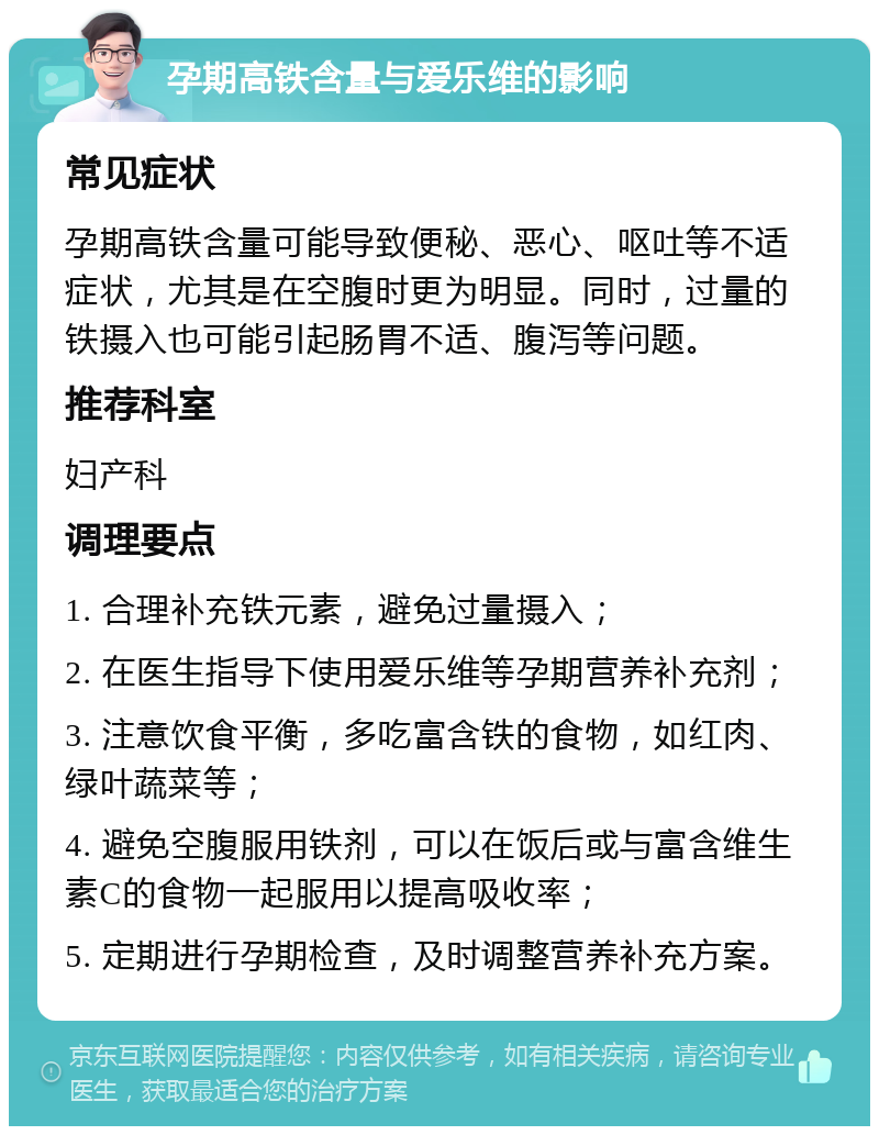 孕期高铁含量与爱乐维的影响 常见症状 孕期高铁含量可能导致便秘、恶心、呕吐等不适症状，尤其是在空腹时更为明显。同时，过量的铁摄入也可能引起肠胃不适、腹泻等问题。 推荐科室 妇产科 调理要点 1. 合理补充铁元素，避免过量摄入； 2. 在医生指导下使用爱乐维等孕期营养补充剂； 3. 注意饮食平衡，多吃富含铁的食物，如红肉、绿叶蔬菜等； 4. 避免空腹服用铁剂，可以在饭后或与富含维生素C的食物一起服用以提高吸收率； 5. 定期进行孕期检查，及时调整营养补充方案。