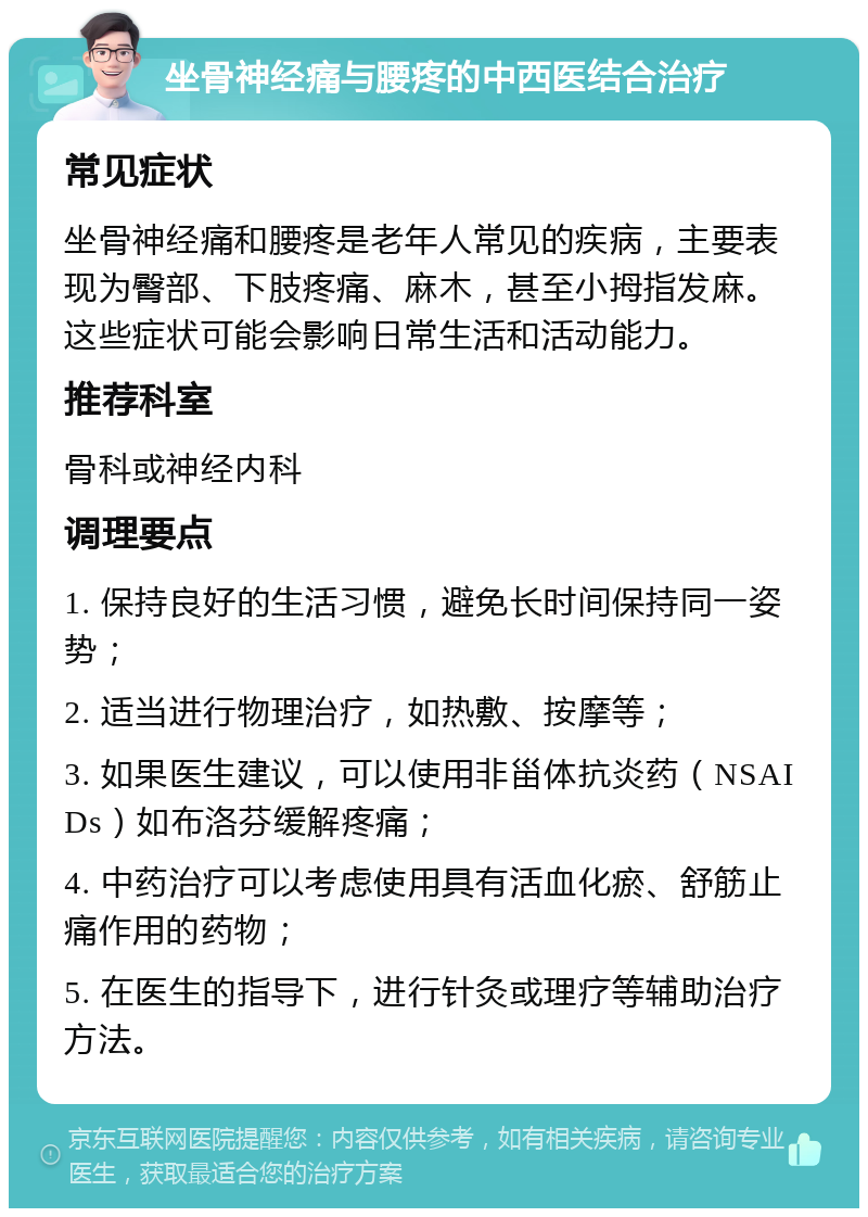 坐骨神经痛与腰疼的中西医结合治疗 常见症状 坐骨神经痛和腰疼是老年人常见的疾病，主要表现为臀部、下肢疼痛、麻木，甚至小拇指发麻。这些症状可能会影响日常生活和活动能力。 推荐科室 骨科或神经内科 调理要点 1. 保持良好的生活习惯，避免长时间保持同一姿势； 2. 适当进行物理治疗，如热敷、按摩等； 3. 如果医生建议，可以使用非甾体抗炎药（NSAIDs）如布洛芬缓解疼痛； 4. 中药治疗可以考虑使用具有活血化瘀、舒筋止痛作用的药物； 5. 在医生的指导下，进行针灸或理疗等辅助治疗方法。