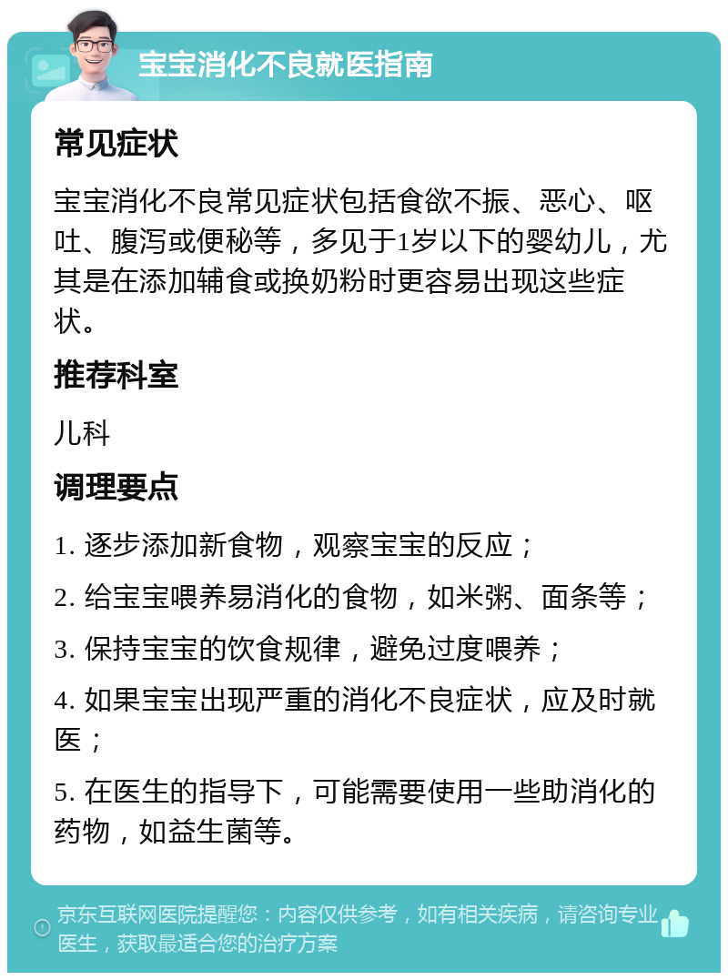 宝宝消化不良就医指南 常见症状 宝宝消化不良常见症状包括食欲不振、恶心、呕吐、腹泻或便秘等，多见于1岁以下的婴幼儿，尤其是在添加辅食或换奶粉时更容易出现这些症状。 推荐科室 儿科 调理要点 1. 逐步添加新食物，观察宝宝的反应； 2. 给宝宝喂养易消化的食物，如米粥、面条等； 3. 保持宝宝的饮食规律，避免过度喂养； 4. 如果宝宝出现严重的消化不良症状，应及时就医； 5. 在医生的指导下，可能需要使用一些助消化的药物，如益生菌等。