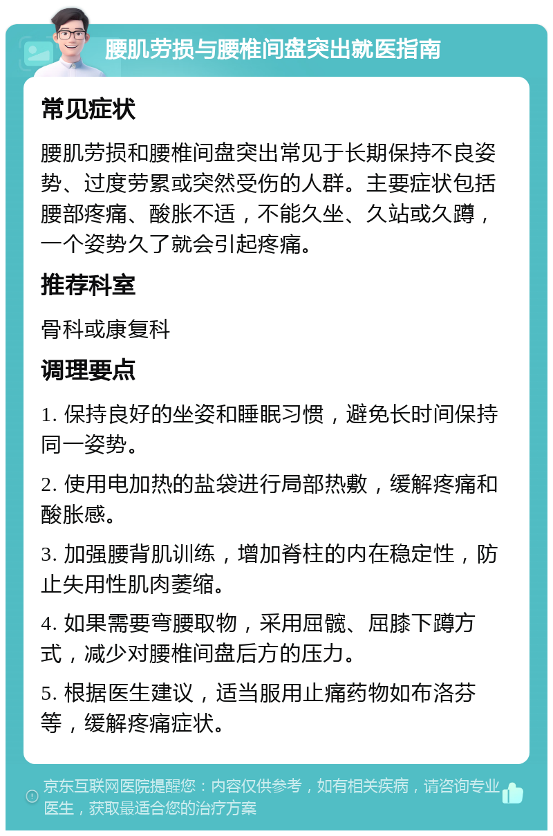 腰肌劳损与腰椎间盘突出就医指南 常见症状 腰肌劳损和腰椎间盘突出常见于长期保持不良姿势、过度劳累或突然受伤的人群。主要症状包括腰部疼痛、酸胀不适，不能久坐、久站或久蹲，一个姿势久了就会引起疼痛。 推荐科室 骨科或康复科 调理要点 1. 保持良好的坐姿和睡眠习惯，避免长时间保持同一姿势。 2. 使用电加热的盐袋进行局部热敷，缓解疼痛和酸胀感。 3. 加强腰背肌训练，增加脊柱的内在稳定性，防止失用性肌肉萎缩。 4. 如果需要弯腰取物，采用屈髋、屈膝下蹲方式，减少对腰椎间盘后方的压力。 5. 根据医生建议，适当服用止痛药物如布洛芬等，缓解疼痛症状。