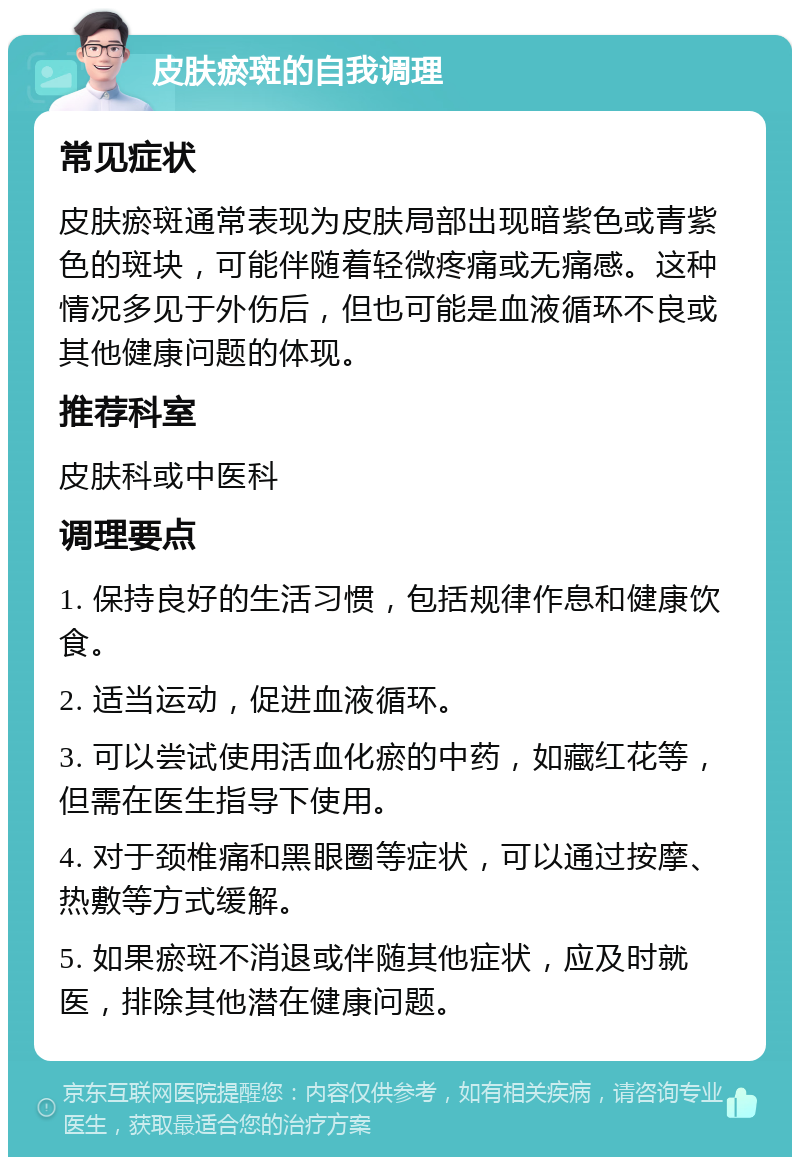 皮肤瘀斑的自我调理 常见症状 皮肤瘀斑通常表现为皮肤局部出现暗紫色或青紫色的斑块，可能伴随着轻微疼痛或无痛感。这种情况多见于外伤后，但也可能是血液循环不良或其他健康问题的体现。 推荐科室 皮肤科或中医科 调理要点 1. 保持良好的生活习惯，包括规律作息和健康饮食。 2. 适当运动，促进血液循环。 3. 可以尝试使用活血化瘀的中药，如藏红花等，但需在医生指导下使用。 4. 对于颈椎痛和黑眼圈等症状，可以通过按摩、热敷等方式缓解。 5. 如果瘀斑不消退或伴随其他症状，应及时就医，排除其他潜在健康问题。