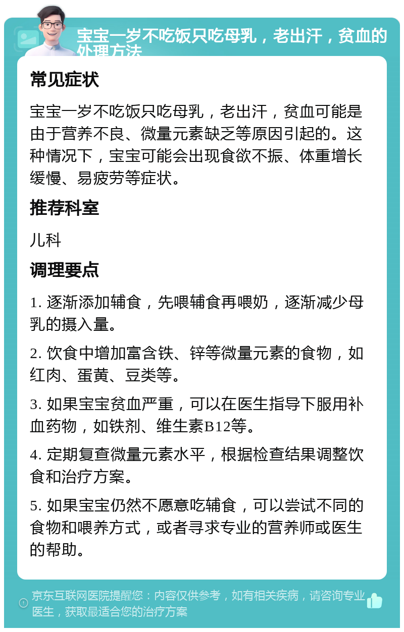 宝宝一岁不吃饭只吃母乳，老出汗，贫血的处理方法 常见症状 宝宝一岁不吃饭只吃母乳，老出汗，贫血可能是由于营养不良、微量元素缺乏等原因引起的。这种情况下，宝宝可能会出现食欲不振、体重增长缓慢、易疲劳等症状。 推荐科室 儿科 调理要点 1. 逐渐添加辅食，先喂辅食再喂奶，逐渐减少母乳的摄入量。 2. 饮食中增加富含铁、锌等微量元素的食物，如红肉、蛋黄、豆类等。 3. 如果宝宝贫血严重，可以在医生指导下服用补血药物，如铁剂、维生素B12等。 4. 定期复查微量元素水平，根据检查结果调整饮食和治疗方案。 5. 如果宝宝仍然不愿意吃辅食，可以尝试不同的食物和喂养方式，或者寻求专业的营养师或医生的帮助。