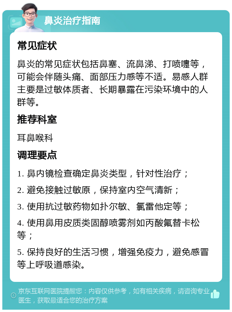 鼻炎治疗指南 常见症状 鼻炎的常见症状包括鼻塞、流鼻涕、打喷嚏等，可能会伴随头痛、面部压力感等不适。易感人群主要是过敏体质者、长期暴露在污染环境中的人群等。 推荐科室 耳鼻喉科 调理要点 1. 鼻内镜检查确定鼻炎类型，针对性治疗； 2. 避免接触过敏原，保持室内空气清新； 3. 使用抗过敏药物如扑尔敏、氯雷他定等； 4. 使用鼻用皮质类固醇喷雾剂如丙酸氟替卡松等； 5. 保持良好的生活习惯，增强免疫力，避免感冒等上呼吸道感染。