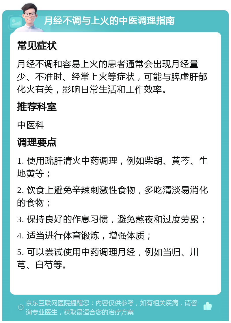 月经不调与上火的中医调理指南 常见症状 月经不调和容易上火的患者通常会出现月经量少、不准时、经常上火等症状，可能与脾虚肝郁化火有关，影响日常生活和工作效率。 推荐科室 中医科 调理要点 1. 使用疏肝清火中药调理，例如柴胡、黄芩、生地黄等； 2. 饮食上避免辛辣刺激性食物，多吃清淡易消化的食物； 3. 保持良好的作息习惯，避免熬夜和过度劳累； 4. 适当进行体育锻炼，增强体质； 5. 可以尝试使用中药调理月经，例如当归、川芎、白芍等。