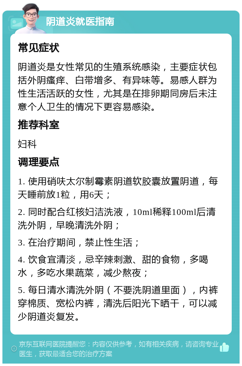 阴道炎就医指南 常见症状 阴道炎是女性常见的生殖系统感染，主要症状包括外阴瘙痒、白带增多、有异味等。易感人群为性生活活跃的女性，尤其是在排卵期同房后未注意个人卫生的情况下更容易感染。 推荐科室 妇科 调理要点 1. 使用硝呋太尔制霉素阴道软胶囊放置阴道，每天睡前放1粒，用6天； 2. 同时配合红核妇洁洗液，10ml稀释100ml后清洗外阴，早晚清洗外阴； 3. 在治疗期间，禁止性生活； 4. 饮食宜清淡，忌辛辣刺激、甜的食物，多喝水，多吃水果蔬菜，减少熬夜； 5. 每日清水清洗外阴（不要洗阴道里面），内裤穿棉质、宽松内裤，清洗后阳光下晒干，可以减少阴道炎复发。