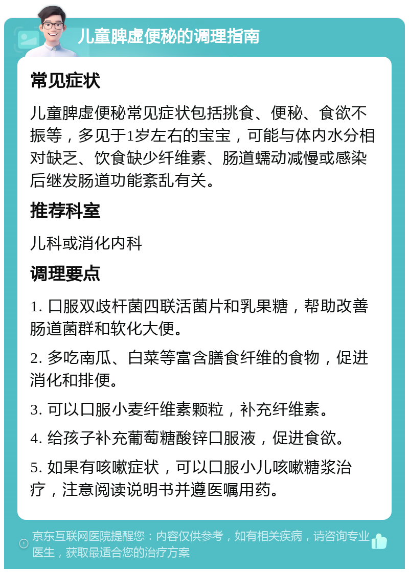 儿童脾虚便秘的调理指南 常见症状 儿童脾虚便秘常见症状包括挑食、便秘、食欲不振等，多见于1岁左右的宝宝，可能与体内水分相对缺乏、饮食缺少纤维素、肠道蠕动减慢或感染后继发肠道功能紊乱有关。 推荐科室 儿科或消化内科 调理要点 1. 口服双歧杆菌四联活菌片和乳果糖，帮助改善肠道菌群和软化大便。 2. 多吃南瓜、白菜等富含膳食纤维的食物，促进消化和排便。 3. 可以口服小麦纤维素颗粒，补充纤维素。 4. 给孩子补充葡萄糖酸锌口服液，促进食欲。 5. 如果有咳嗽症状，可以口服小儿咳嗽糖浆治疗，注意阅读说明书并遵医嘱用药。