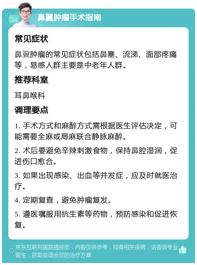 鼻翼肿瘤手术指南 常见症状 鼻翼肿瘤的常见症状包括鼻塞、流涕、面部疼痛等，易感人群主要是中老年人群。 推荐科室 耳鼻喉科 调理要点 1. 手术方式和麻醉方式需根据医生评估决定，可能需要全麻或局麻联合静脉麻醉。 2. 术后要避免辛辣刺激食物，保持鼻腔湿润，促进伤口愈合。 3. 如果出现感染、出血等并发症，应及时就医治疗。 4. 定期复查，避免肿瘤复发。 5. 遵医嘱服用抗生素等药物，预防感染和促进恢复。