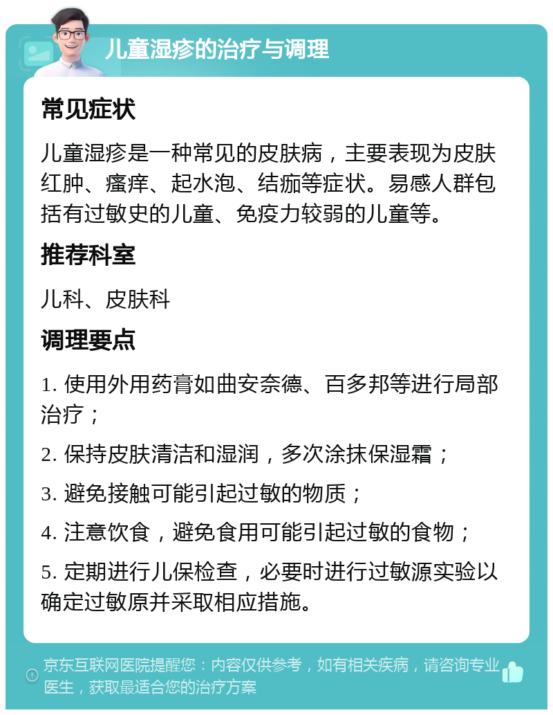 儿童湿疹的治疗与调理 常见症状 儿童湿疹是一种常见的皮肤病，主要表现为皮肤红肿、瘙痒、起水泡、结痂等症状。易感人群包括有过敏史的儿童、免疫力较弱的儿童等。 推荐科室 儿科、皮肤科 调理要点 1. 使用外用药膏如曲安奈德、百多邦等进行局部治疗； 2. 保持皮肤清洁和湿润，多次涂抹保湿霜； 3. 避免接触可能引起过敏的物质； 4. 注意饮食，避免食用可能引起过敏的食物； 5. 定期进行儿保检查，必要时进行过敏源实验以确定过敏原并采取相应措施。